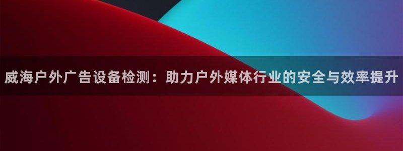 杏宇平台怎么样：威海户外广告设备检测：助力户外媒体行业的安全与效率提升